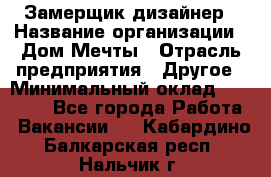 Замерщик-дизайнер › Название организации ­ Дом Мечты › Отрасль предприятия ­ Другое › Минимальный оклад ­ 30 000 - Все города Работа » Вакансии   . Кабардино-Балкарская респ.,Нальчик г.